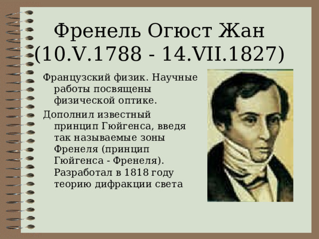 Френель Огюст Жан (10.V.1788 - 14.VII.1827) Французский физик. Научные работы посвящены физической оптике. Дополнил известный принцип Гюйгенса, введя так называемые зоны Френеля (принцип Гюйгенса - Френеля). Разработал в 1818 году теорию дифракции света 