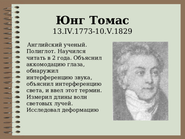 Юнг Томас  13 .IV.1773-10.V.1829  Английский ученый. Полиглот. Научился читать в 2 года. Объяснил аккомодацию глаза, обнаружил интерференцию звука, объяснил интерференцию света, и ввел этот термин. Измерил длины волн световых лучей. Исследовал деформацию 