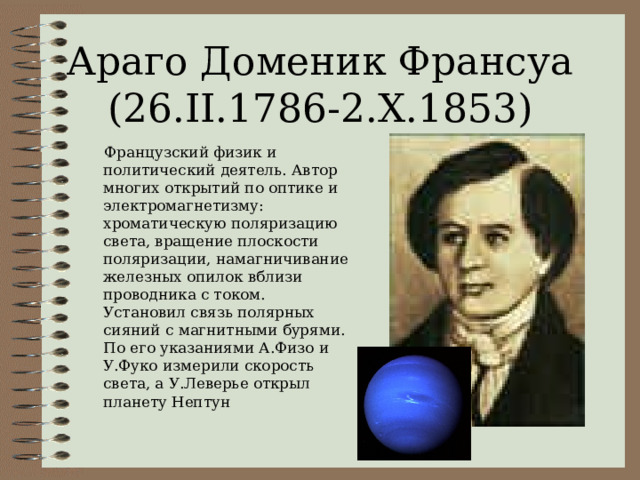 Араго Доменик Франсуа  (26. II.1786-2.X.1853)  Французский физик и политический деятель. Автор многих открытий по оптике и электромагнетизму: хроматическую поляризацию света, вращение плоскости поляризации, намагничивание железных опилок вблизи проводника с током. Установил связь полярных сияний с магнитными бурями. По его указаниями А.Физо и У.Фуко измерили скорость света, а У.Леверье открыл планету Нептун 