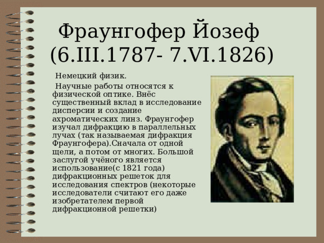 Фраунгофер Йозеф  (6.III.1787- 7.VI.1826)  Немецкий физик.  Научные работы относятся к физической оптике. Внёс существенный вклад в исследование дисперсии и создание ахроматических линз. Фраунгофер изучал дифракцию в параллельных лучах (так называемая дифракция Фраунгофера).Сначала от одной щели, а потом от многих. Большой заслугой учёного является использование(с 1821 года) дифракционных решеток для исследования спектров (некоторые исследователи считают его даже изобретателем первой дифракционной решетки) 