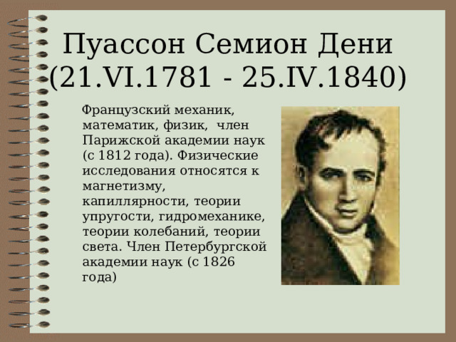 Пуассон Семион Дени (21.VI.1781 - 25.IV.1840)  Французский механик, математик, физик, член Парижской академии наук (с 1812 года). Физические исследования относятся к магнетизму, капиллярности, теории упругости, гидромеханике, теории колебаний, теории света. Член Петербургской академии наук (с 1826 года) 