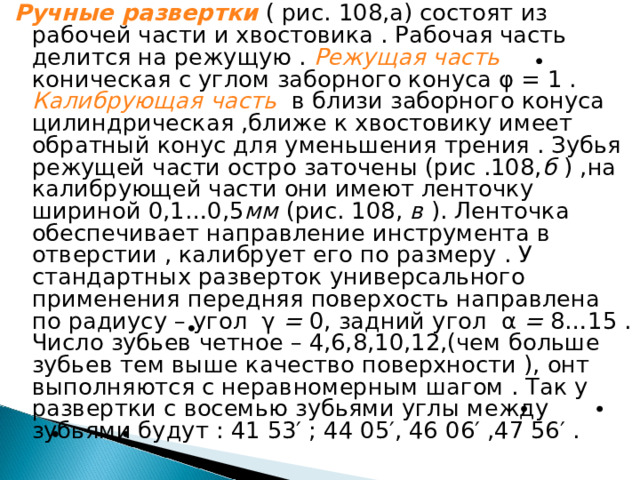 Ручные развертки  ( рис. 108,а) состоят из рабочей части и хвостовика . Рабочая часть делится на режущую . Режущая часть  коническая с углом заборного конуса φ = 1 . Калибрующая часть  в близи заборного конуса цилиндрическая ,ближе к хвостовику имеет обратный конус для уменьшения трения . Зубья режущей части остро заточены (рис .108, б ) ,на калибрующей части они имеют ленточку шириной 0,1…0,5 мм (рис. 108, в ). Ленточка обеспечивает направление инструмента в отверстии , калибрует его по размеру . У стандартных разверток универсального применения передняя поверхость направлена по радиусу – угол γ = 0, задний угол α = 8…15 . Число зубьев четное – 4,6,8,10,12,(чем больше зубьев тем выше качество поверхности ), онт выполняются с неравномерным шагом . Так у развертки с восемью зубьями углы между зубьями будут : 41 53′ ; 44 05′, 46 06′ ,47 56′ .  
