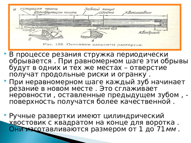 В процессе резания стружка периодически обрывается . При равномерном шаге эти обрывы будут в одних и тех же местах – отверстие получат продольные риски и огранку . При неравномерном шаге каждый зуб начинает резание в новом месте . Это сглаживает неровности , оставленные предыдущем зубом , - поверхность получатся более качественной . Ручные развертки имеют цилиндрический хвостовик с квадратом на конце для воротка . Они изготавливаются размером от 1 до 71 мм . 