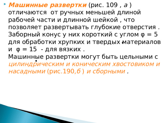 Машинные развертки (рис. 109 , а ) отличаются от ручных меньшей длиной рабочей части и длинной шейкой , что позволяет развертывать глубокие отверстия . Заборный конус у них короткий с углом φ = 5 для обработки хрупких и твердых материалов и φ = 15 - для вязких . Машинные развертки могут быть цельными с цилиндрическим и коническим хвостовиком и насадными (рис.190, б ) и сборными . 