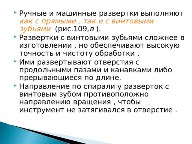 Ручные и машинные развертки выполняют как с прямыми , так и с винтовыми зубьями (рис.109, в ). Развертки с винтовыми зубьями сложнее в изготовлении , но обеспечивают высокую точность и чистоту обработки . Ими развертывают отверстия с продольными пазами и канавками либо прерывающиеся по длине. Направление по спирали у разверток с винтовым зубом противоположно направлению вращения , чтобы инструмент не затягивался в отверстие .  