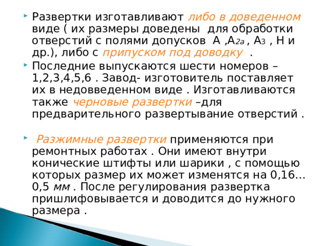 Развертки изготавливают либо в доведенном виде ( их размеры доведены для обработки отверстий с полями допусков А ,А 2а , А 3 , Н и др.), либо с припуском под доводку  . Последние выпускаются шести номеров – 1,2,3,4,5,6 . Завод- изготовитель поставляет их в недовведенном виде . Изготавливаются также черновые развертки –для предварительного развертывание отверстий .  Разжимные развертки  применяются при ремонтных работах . Они имеют внутри конические штифты или шарики , с помощью которых размер их может изменятся на 0,16…0,5 мм . После регулирования развертка пришлифовывается и доводится до нужного размера . 
