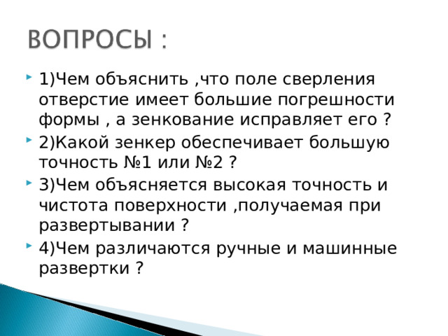 1)Чем объяснить ,что поле сверления отверстие имеет большие погрешности формы , а зенкование исправляет его ? 2)Какой зенкер обеспечивает большую точность №1 или №2 ? 3)Чем объясняется высокая точность и чистота поверхности ,получаемая при развертывании ? 4)Чем различаются ручные и машинные развертки ? 