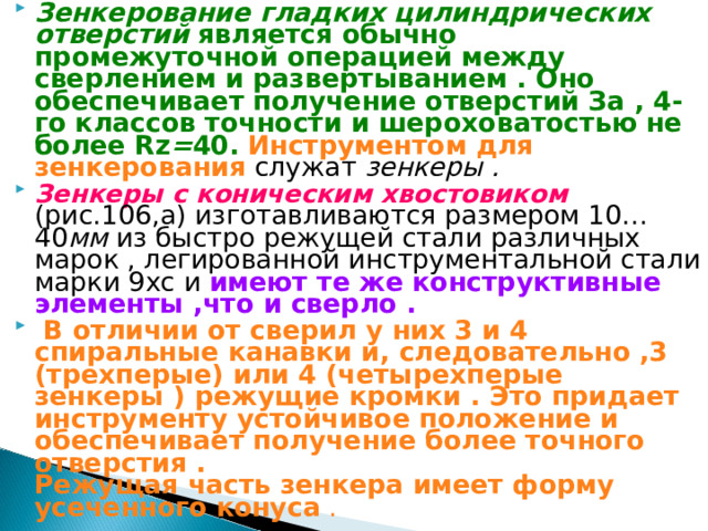 Зенкерование гладких цилиндрических отверстий является обычно промежуточной операцией между сверлением и развертыванием . Оно обеспечивает получение отверстий За , 4-го классов точности и шероховатостью не более Rz = 40 .  Инструментом для зенкерования служат зенкеры . Зенкеры с коническим хвостовиком  (рис.106,а) изготавливаются размером 10…40 мм из быстро режущей стали различных марок , легированной инструментальной стали марки 9хс и имеют те же конструктивные элементы ,что и сверло .  В отличии от сверил у них 3 и 4 спиральные канавки и, следовательно ,3 (трехперые) или 4 (четырехперые зенкеры ) режущие кромки . Это придает инструменту устойчивое положение и обеспечивает получение более точного отверстия . Режущая часть зенкера имеет форму усеченного конуса . 