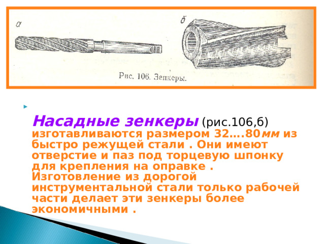 РИСУНОК 106 …..   Насадные зенкеры (рис.106,б) изготавливаются размером 32….80 мм из быстро режущей стали . Они имеют отверстие и паз под торцевую шпонку для крепления на оправке . Изготовление из дорогой инструментальной стали только рабочей части делает эти зенкеры более экономичными . 