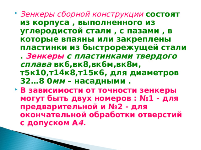 Зенкеры сборной конструкции  состоят из корпуса , выполненного из углеродистой стали , с пазами , в которые впаяны или закреплены пластинки из быстрорежущей стали . Зенкеры с пластинками твердого сплава вк6,вк8,вк6м,вк8м, т5к10,т14к8,т15к6, для диаметров 32…8 0 мм – насадными . В зависимости от точности зенкеры могут быть двух номеров : №1 - для предварительной и №2 - для окончательной обработки отверстий с допуском А 4 . 