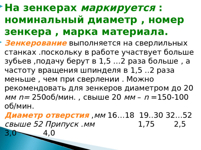 На зенкерах маркируется : номинальный диаметр , номер зенкера , марка материала. Зенкерование  выполняется на сверлильных станках .поскольку в работе участвует больше зубьев ,подачу берут в 1,5 …2 раза больше , а частоту вращения шпинделя в 1,5 ..2 раза меньше , чем при сверлении . Можно рекомендовать для зенкеров диаметром до 20 мм n= 250об/мин. , свыше 20 мм – n  =150-100 об/мин. Диаметр отверстия , мм 16…18 19..30 32…52 свыше 52 Припуск .мм 1,75 2,5 3,0 4,0 