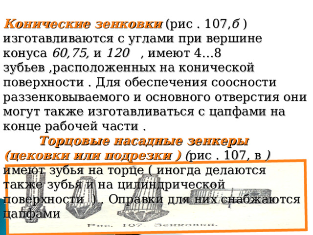 Конические зенковки (рис . 107, б ) изготавливаются с углами при вершине конуса 60,75, и 120 , имеют 4…8 зубьев ,расположенных на конической поверхности . Для обеспечения соосности раззенковываемого и основного отверстия они могут также изготавливаться с цапфами на конце рабочей части . Торцовые насадные зенкеры (цековки или подрезки ) ( рис . 107, в ) имеют зубья на торце ( иногда делаются также зубья и на цилиндрической поверхности ) . Оправки для них снабжаются цапфами 