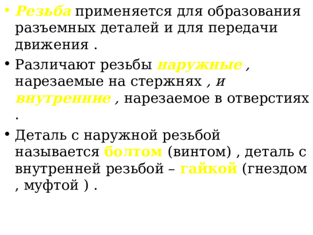Резьба применяется для образования разъемных деталей и для передачи движения . Различают резьбы наружные , нарезаемые на стержнях , и внутренние , нарезаемое в  отверстиях  . Деталь с наружной резьбой называется болтом (винтом) , деталь с внутренней резьбой – гайкой (гнездом , муфтой ) . 