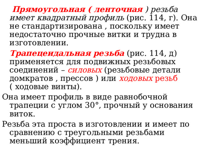  Прямоугольная ( ленточная  ) резьба имеет квадратный профиль ( рис. 114, г ) . Она не стандартизирована , поскольку имеет недостаточно прочные витки и трудна в изготовлении.  Трапецеидальная резьба  ( рис. 114, д ) применяется для подвижных резьбовых соединений – силовых  ( резьбовые детали домкратов , прессов ) или ходовых резьб ( ходовые винты ) . Она имеет профиль в виде равнобочной трапеции с углом 30 ° , прочный у основания виток. Резьба эта проста в изготовлении и имеет по сравнению с треугольными резьбами меньший коэффициент трения. 