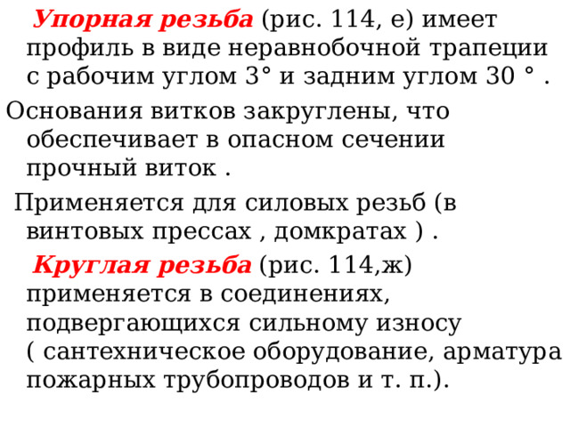  Упорная резьба  ( рис. 114, е ) имеет профиль в виде неравнобочной трапеции с рабочим углом 3 ° и задним углом 30 ° . Основания витков закруглены, что обеспечивает в опасном сечении прочный виток .  Применяется для силовых резьб (в винтовых прессах , домкратах ) .  Круглая резьба  ( рис. 114,ж ) применяется в соединениях, подвергающихся сильному износу ( сантехническое оборудование, арматура пожарных трубопроводов и т. п. ) . 