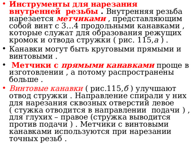 Инструменты для нарезания внутренней резьбы . Внутренняя резьба нарезается метчиками  , представляющим собой винт с 3…4 продольными канавками , которые служат для образования режущих кромок и отвода стружки ( рис. 115, а ) . Канавки могут быть круговыми прямыми и винтовыми .  Метчики с прямыми канавками  проще в изготовлении , а потому распространены больше . Винтовые канавки ( рис.115, б ) улучшают отвод стружки . Направление спирали у них для нарезания сквозных отверстий левое ( стужка отводится в направлении подачи ) , для глухих – правое (стружка выводится против подачи ) . Метчики с винтовыми канавками используются при нарезании точных резьб . 
