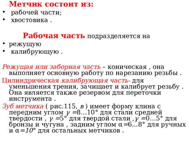  Метчик состоит из:  рабочей части;  хвостовика .    Рабочая часть  подразделяется на режущую  калибрующую . Режущая или заборная часть – коническая , она выполняет основную работу по нарезанию резьбы . Цилиндрическая калибрующая часть- для уменьшения трения, зачищает и калибрует резьбу . Она является также резервом для переточки инструмента . Зуб метчика ( рис.115, в ) имеет форму клина с передним углом γ = 8…10 ° для стали средней твердости , γ = 5 ° для твердой стали , γ = 0…5 ° для бронзы и чугуна , задним углом α = 6...8 ° для ручных и α =10 ° для остальных метчиков . 