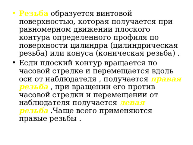 Резьба образуется винтовой поверхностью, которая получается при равномерном движении плоского контура определенного профиля по поверхности цилиндра (цилиндрическая резьба) или конуса (коническая резьба) . Если плоский контур вращается по часовой стрелке и перемещается вдоль оси от наблюдателя , получается правая резьба , при вращении его против часовой стрелки и перемещении от наблюдателя получается левая резьба  .Чаще всего применяются правые резьбы .  