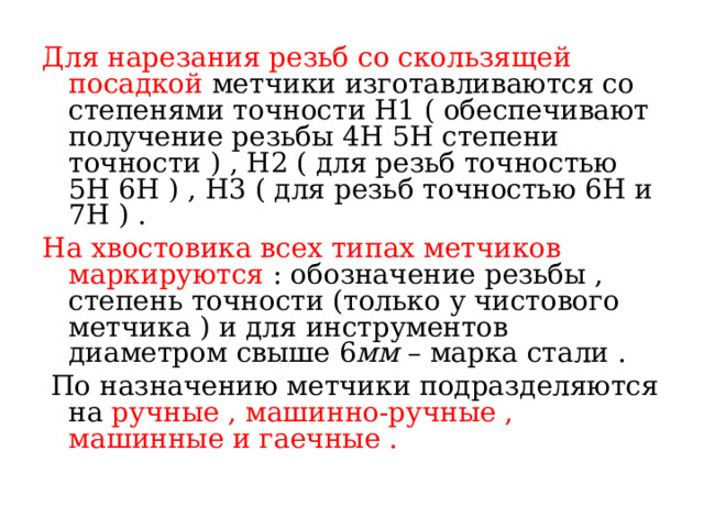 Для нарезания резьб со скользящей посадкой метчики изготавливаются со степенями точности Н1 ( обеспечивают получение резьбы 4Н 5Н степени точности ) , Н2 ( для резьб точностью 5Н 6Н ) , Н3 ( для резьб точностью 6Н и 7Н ) . На хвостовика всех типах метчиков маркируются : обозначение резьбы , степень точности (только у чистового метчика ) и для инструментов диаметром свыше 6 мм – марка стали .  По назначению метчики подразделяются на ручные , машинно-ручные , машинные и гаечные . 