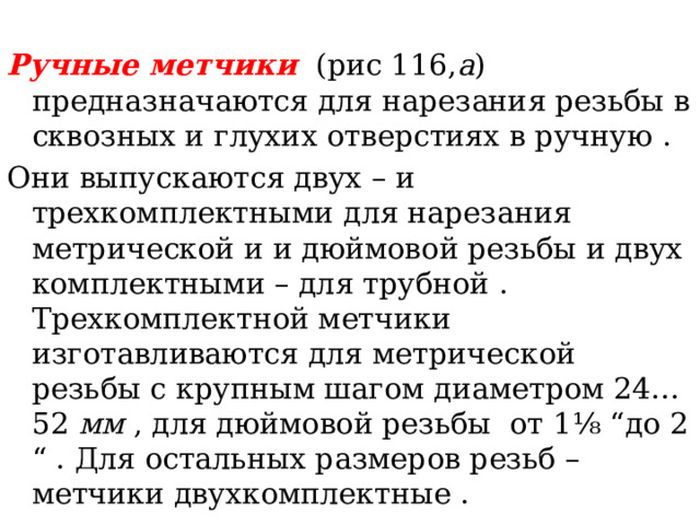 Ручные метчики  (рис 116, а ) предназначаются для нарезания резьбы в сквозных и глухих отверстиях в ручную . Они выпускаются двух – и трехкомплектными для нарезания метрической и и дюймовой резьбы и двух комплектными – для трубной . Трехкомплектной метчики изготавливаются для метрической резьбы с крупным шагом диаметром 24…52 мм , для дюймовой резьбы от 1 ⅛ “до 2 “ . Для остальных размеров резьб – метчики двухкомплектные . 