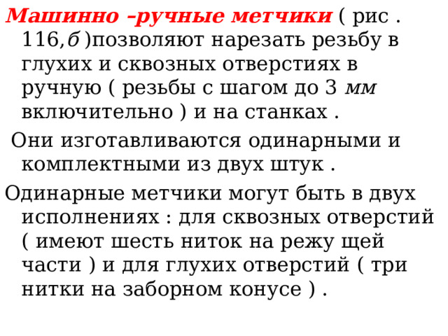 Машинно –ручные метчики  ( рис . 116, б )позволяют нарезать резьбу в глухих и сквозных отверстиях в ручную ( резьбы с шагом до 3 мм включительно ) и на станках .  Они изготавливаются одинарными и комплектными из двух штук . Одинарные метчики могут быть в двух исполнениях : для сквозных отверстий ( имеют шесть ниток на режу щей части ) и для глухих отверстий ( три нитки на заборном конусе ) . 