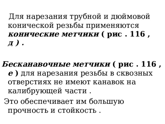 Для нарезания трубной и дюймовой конической резьбы применяются конические метчики ( рис . 116 , д ) .  Бесканавочные метчики ( рис . 116 , е ) для нарезания резьбы в сквозных отверстиях не имеют канавок на калибрующей части .  Это обеспечивает им большую прочность и стойкость . 