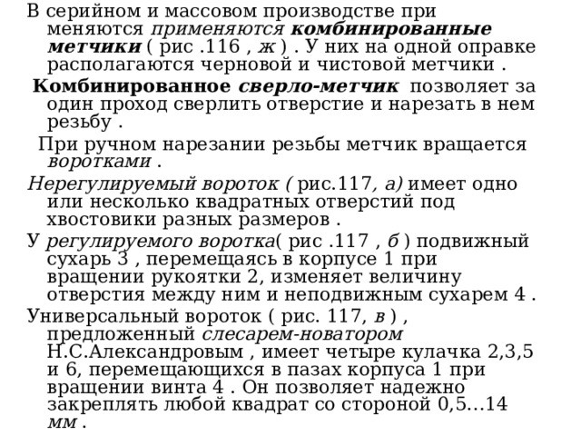 В серийном и массовом производстве при меняются применяются комбинированные метчики  ( рис .116 , ж ) . У них на одной оправке располагаются черновой и чистовой метчики .  Комбинированное сверло-метчик  позволяет за один проход сверлить отверстие и нарезать в нем резьбу .  При ручном нарезании резьбы метчик вращается воротками . Нерегулируемый вороток ( рис.117 , а) имеет одно или несколько квадратных отверстий под хвостовики разных размеров . У регулируемого воротка ( рис .117 , б ) подвижный сухарь 3 , перемещаясь в корпусе 1 при вращении рукоятки 2, изменяет величину отверстия между ним и неподвижным сухарем 4 . Универсальный вороток ( рис. 117, в ) , предложенный слесарем-новатором Н.С.Александровым , имеет четыре кулачка 2,3,5 и 6, перемещающихся в пазах корпуса 1 при вращении винта 4 . Он позволяет надежно закреплять любой квадрат со стороной 0,5…14 мм . 