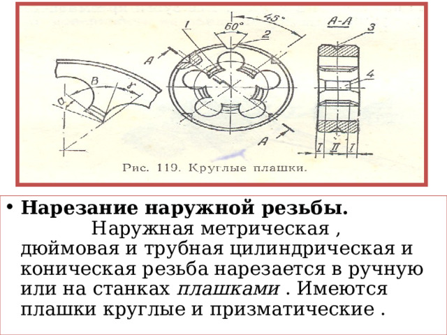 Нарезание наружной резьбы. Наружная метрическая , дюймовая и трубная цилиндрическая и коническая резьба нарезается в ручную или на станках плашками . Имеются плашки круглые и призматические . 