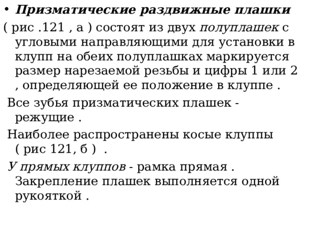 Призматические раздвижные плашки  ( рис .121 , а ) состоят из двух полуплашек с угловыми направляющими для установки в клупп на обеих полуплашках маркируется размер нарезаемой резьбы и цифры 1 или 2 , определяющей ее положение в клуппе .  Все зубья призматических плашек - режущие .  Наиболее распространены косые клуппы ( рис 121, б ) .  У прямых клуппов - рамка прямая . Закрепление плашек выполняется одной рукояткой . 