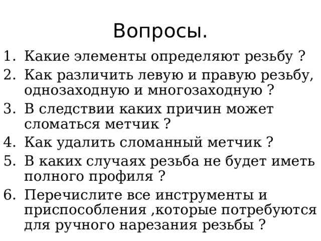 Вопросы. Какие элементы определяют резьбу ? Как различить левую и правую резьбу, однозаходную и многозаходную ? В следствии каких причин может сломаться метчик ? Как удалить сломанный метчик ? В каких случаях резьба не будет иметь полного профиля ? Перечислите все инструменты и приспособления ,которые потребуются для ручного нарезания резьбы ? 