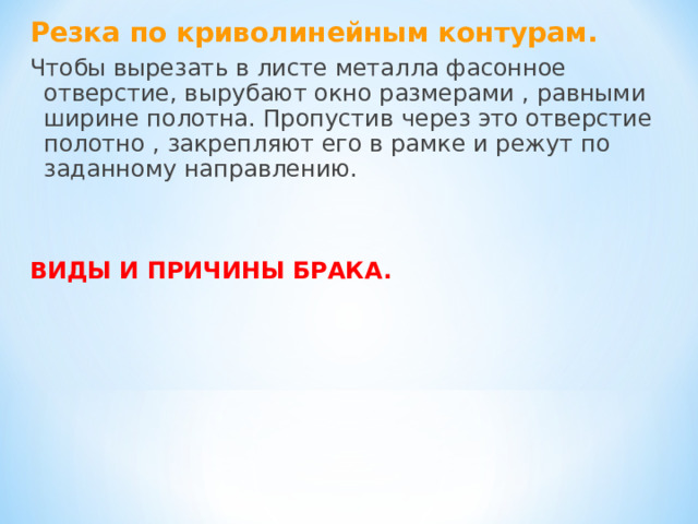 Резка по криволинейным контурам. Чтобы вырезать в листе металла фасонное отверстие, вырубают окно размерами , равными ширине полотна. Пропустив через это отверстие полотно , закрепляют его в рамке и режут по заданному направлению. ВИДЫ И ПРИЧИНЫ БРАКА. 