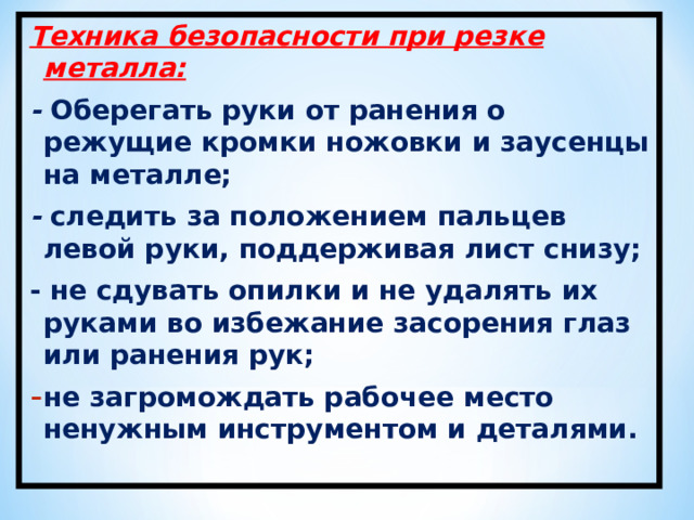 Техника безопасности при резке металла: - Оберегать руки от ранения о режущие кромки ножовки и заусенцы на металле; - следить за положением пальцев левой руки, поддерживая лист снизу; - не сдувать опилки и не удалять их руками во избежание засорения глаз или ранения рук; не загромождать рабочее место ненужным инструментом и деталями.  