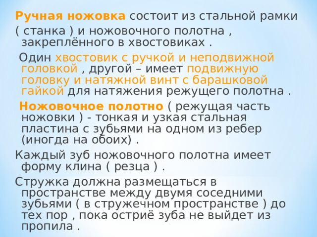 Ручная ножовка состоит из стальной рамки ( станка ) и ножовочного полотна , закреплённого в хвостовиках .  Один хвостовик с ручкой и неподвижной головкой , другой – имеет подвижную головку и натяжной винт с барашковой гайкой для натяжения режущего полотна .  Ножовочное полотно ( режущая часть ножовки ) - тонкая и узкая стальная пластина с зубьями на одном из ребер (иногда на обоих) . Каждый зуб ножовочного полотна имеет форму клина ( резца ) . Стружка должна размещаться в пространстве между двумя соседними зубьями ( в стружечном пространстве ) до тех пор , пока остриё зуба не выйдет из пропила . 