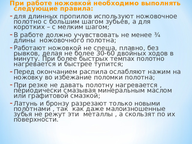 При работе ножовкой необходимо выполнять следующие правила: для длинных пропилов используют ножовочное полотно с большим шагом зубьев, а для коротких – с мелким шагом; В работе должно учувствовать не менее ¾ длины ножовочного полотна; Работают ножовкой не спеша, плавно, без рывков, делая не более 30-60 двойных ходов в минуту. При более быстрых темпах полотно нагревается и быстрее тупится; Перед окончанием распила ослабляют нажим на ножовку во избежание поломки полотна; При резке не давать полотну нагревается , периодически смазывая минеральным маслом или графитовой смазкой; Латунь и бронзу разрезают только новыми полотнами , так как даже малоизношенные зубья не режут эти металлы , а скользят по их поверхности. 