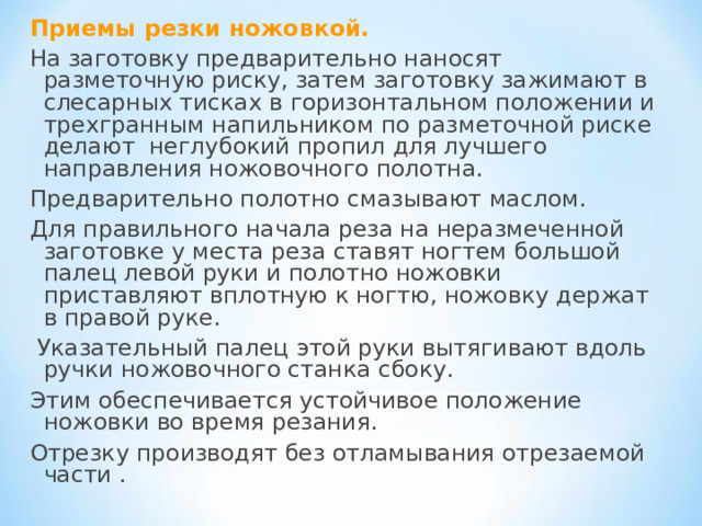 Приемы резки ножовкой. На заготовку предварительно наносят разметочную риску, затем заготовку зажимают в слесарных тисках в горизонтальном положении и трехгранным напильником по разметочной риске делают неглубокий пропил для лучшего направления ножовочного полотна. Предварительно полотно смазывают маслом. Для правильного начала реза на неразмеченной заготовке у места реза ставят ногтем большой палец левой руки и полотно ножовки приставляют вплотную к ногтю, ножовку держат в правой руке.  Указательный палец этой руки вытягивают вдоль ручки ножовочного станка сбоку. Этим обеспечивается устойчивое положение ножовки во время резания. Отрезку производят без отламывания отрезаемой части . 