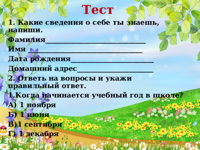 Тест 1. Какие сведения о себе ты знаешь, напиши. Фамилия_____________________________ Имя _________________________________ Дата рождения________________________ Домашний адрес______________________ 2. Ответь на вопросы и укажи правильный ответ. 1.Когда начинается учебный год в школе? А) 1 ноября Б) 1 июня В)1 сентября Г) 1 декабря 