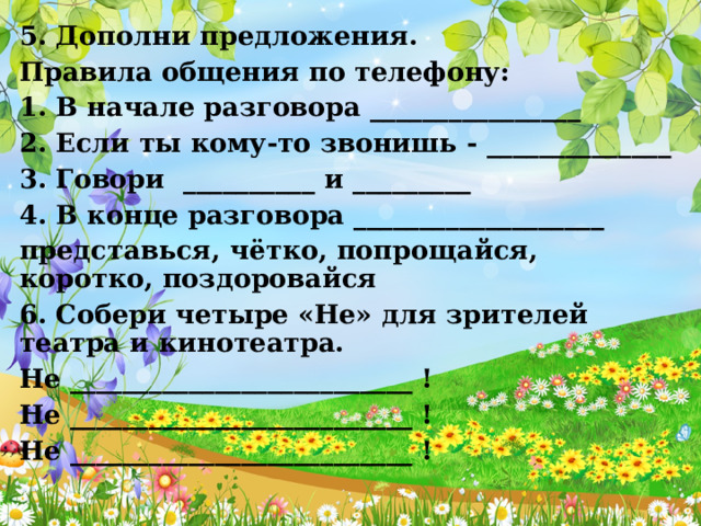 5. Дополни предложения. Правила общения по телефону: 1. В начале разговора ________________ 2. Если ты кому-то звонишь - ______________ 3. Говори __________ и _________ 4. В конце разговора ___________________ представься, чётко, попрощайся, коротко, поздоровайся 6. Собери четыре «Не» для зрителей театра и кинотеатра. Не __________________________ ! Не __________________________ ! Не __________________________ ! 