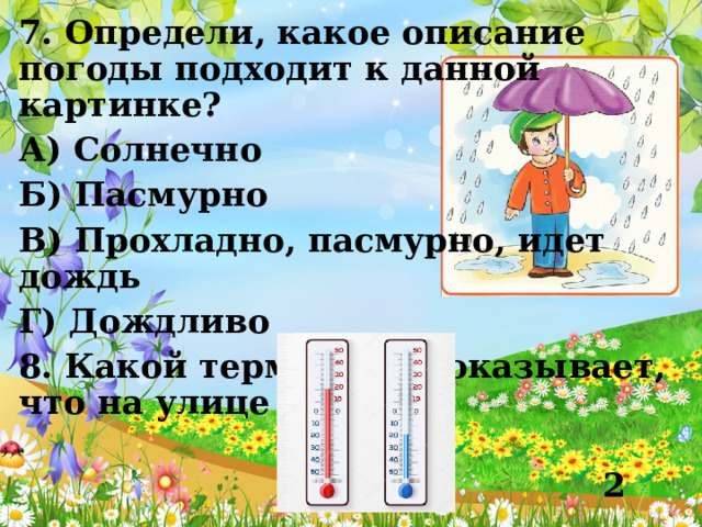 7. Определи, какое описание погоды подходит к данной картинке? А) Солнечно Б) Пасмурно В) Прохладно, пасмурно, идет дождь Г) Дождливо 8. Какой термометр показывает, что на улице тепло?  1 2 