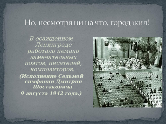 В осажденном Ленинграде работало немало замечательных поэтов, писателей, композиторов. (Исполнение Седьмой симфонии Дмитрия Шостаковича 9 августа 1942 года.) 