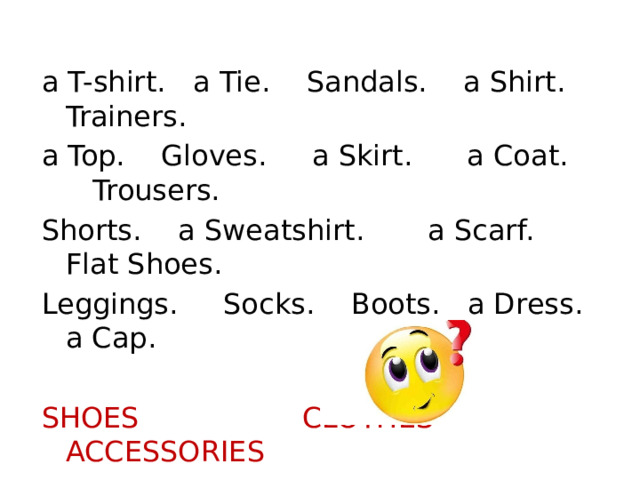 a T-shirt. a Tie. Sandals. a Shirt. Trainers. a Top. Gloves. a Skirt. a Coat. Trousers. Shorts. a Sweatshirt. a Scarf. Flat Shoes. Leggings. Socks. Boots. a Dress. a Cap. SHOES CLOTHES ACCESSORIES 