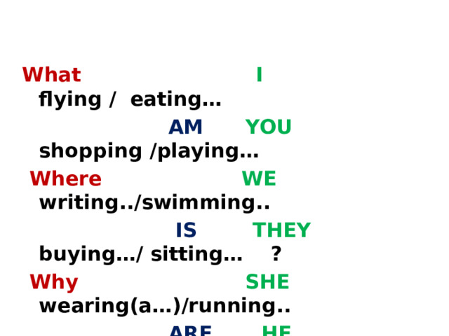 What  I flying / eating…  AM  YOU shopping /playing…  Where WE writing../swimming..  IS  THEY buying…/ sitting… ?  Why SHE wearing(a…)/running..  ARE  HE reading/ watching TV  With whom  IT walking/surfing the Net 