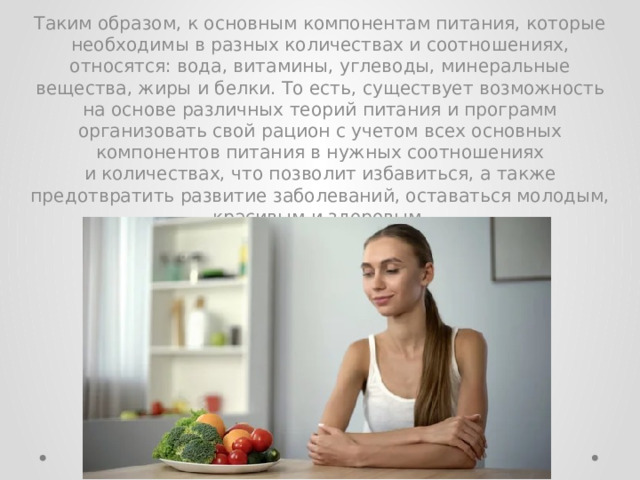 Таким образом, к основным компонентам питания, которые необходимы в разных количествах и соотношениях, относятся: вода, витамины, углеводы, минеральные вещества, жиры и белки. То есть, существует возможность на основе различных теорий питания и программ организовать свой рацион с учетом всех основных компонентов питания в нужных соотношениях и количествах, что позволит избавиться, а также предотвратить развитие заболеваний, оставаться молодым, красивым и здоровым. 