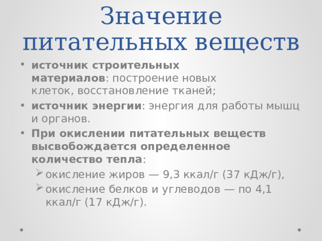 Значение питательных веществ источник строительных материалов : построение новых клеток, восстановление тканей; источник энергии : энергия для работы мышц и органов.                     При окислении питательных веществ высвобождается определенное количество тепла : окисление жиров — 9,3 ккал/г (37 кДж/г), окисление белков и углеводов — по 4,1 ккал/г (17 кДж/г).  окисление жиров — 9,3 ккал/г (37 кДж/г), окисление белков и углеводов — по 4,1 ккал/г (17 кДж/г).  