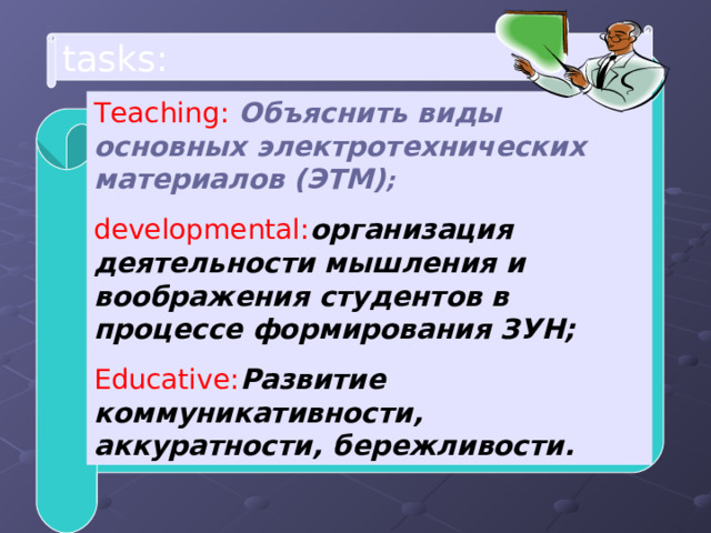 tasks : Teaching : Объяснить виды основных электротехнических материалов (ЭТМ) ; developmental : организация деятельности мышления и воображения студентов в процессе формирования ЗУН; Educative : Развитие коммуникативности, аккуратности, бережливости. 