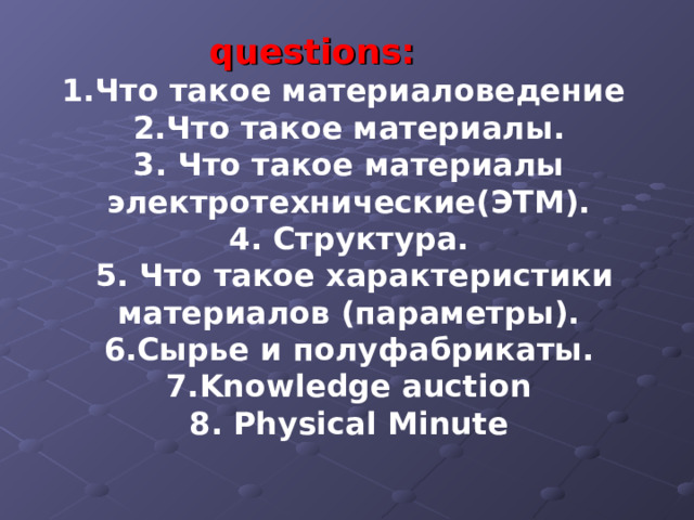 questions: 1.Что такое материаловедение 2.Что такое материалы. 3. Что такое материалы электротехнические(ЭТМ). 4. Структура.  5. Что такое характеристики материалов (параметры). 6.Сырье и полуфабрикаты. 7. Knowledge auction 8 . Physical Minute   