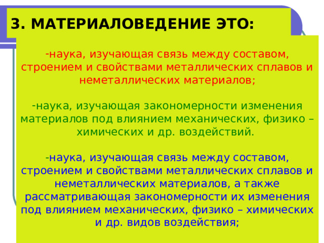 3. МАТЕРИАЛОВЕДЕНИЕ ЭТО: наука, изучающая связь между составом, строением и свойствами металлических сплавов и неметаллических материалов;  наука, изучающая закономерности изменения материалов под влиянием механических, физико –химических и др. воздействий.  - наука, изучающая связь между составом, строением и свойствами металлических сплавов и неметаллических материалов, а также рассматривающая закономерности их изменения под влиянием механических, физико – химических и др. видов воздействия; 