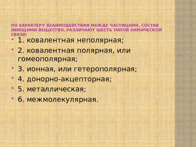 По характеру взаимодействия между частицами, состав­ляющими вещество, различают шесть типов химической связи:   1. ковалентная неполярная; 2. ковалентная полярная, или гомеополярная; 3. ионная, или гетерополярная; 4. донорно-акцепторная; 5. металлическая; 6. межмолекулярная. 