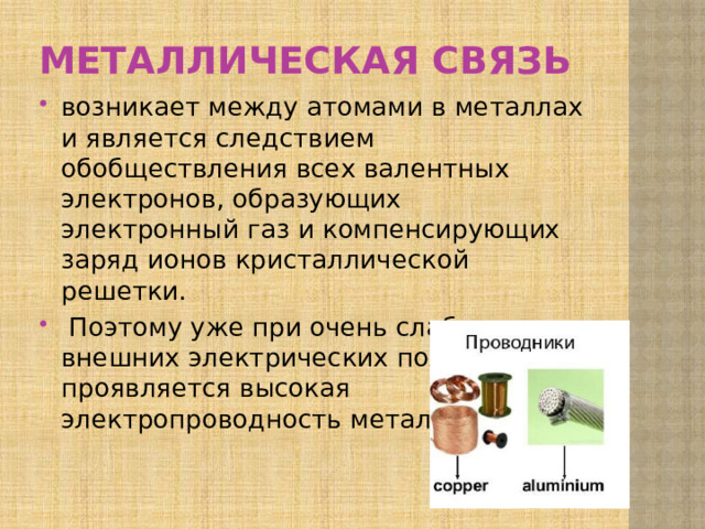 Металлическая связь возникает между атомами в ме­таллах и является следствием обобществления всех ва­лентных электронов, образующих электронный газ и ком­пенсирующих заряд ионов кристаллической решетки.  Поэтому уже при очень слабых внешних электрических полях проявляется высокая электропроводность металлов. 