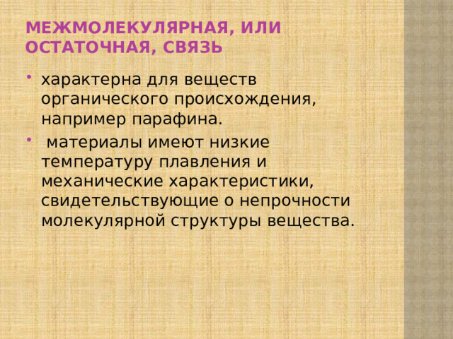 Межмолекулярная, или остаточная, связь характер­на для веществ органического происхождения, например парафина.  материалы имеют низ­кие температуру плавления и механические характерис­тики, свидетельствующие о непрочности молекулярной структуры вещества. 