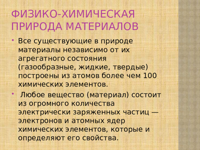 ФИЗИКО-ХИМИЧЕСКАЯ ПРИРОДА МАТЕРИАЛОВ Все существующие в природе материалы независимо от их агрегатного состояния (газообразные, жидкие, твердые) построены из атомов более чем 100 химических элемен­тов.  Любое вещество (материал) состоит из огромного ко­личества электрически заряженных частиц — электронов и атомных ядер химических элементов, которые и опреде­ляют его свойства. 